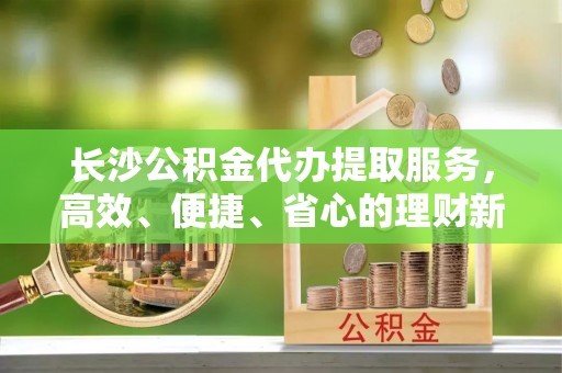 丰镇长沙公积金代办提取服务，高效、便捷、省心的理财新选择