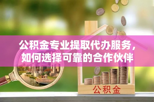 丰镇公积金专业提取代办服务，如何选择可靠的合作伙伴