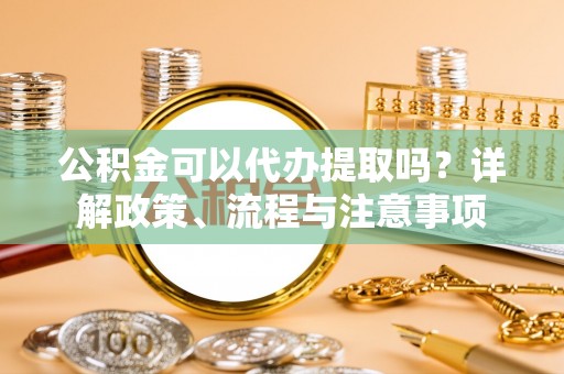 丰镇公积金可以代办提取吗？详解政策、流程与注意事项