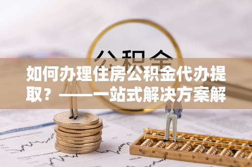 丰镇如何办理住房公积金代办提取？——一站式解决方案解析