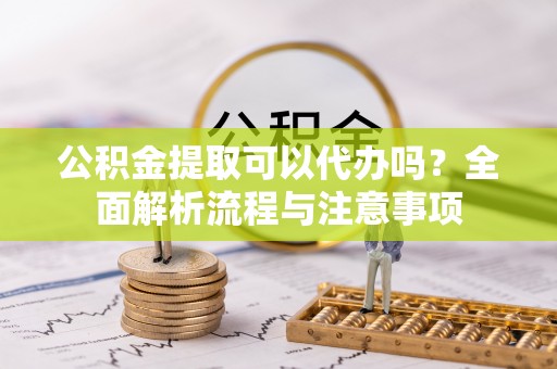 丰镇公积金提取可以代办吗？全面解析流程与注意事项